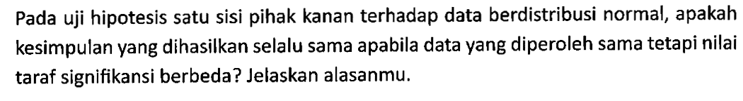 Pada uji hipotesis satu sisi pihak kanan terhadap data berdistribusi normal, apakah kesimpulan yang dihasilkan selalu sama apabila data yang diperoleh sama tetapi nilai taraf signifikansi berbeda? Jelaskan alasanmu.
