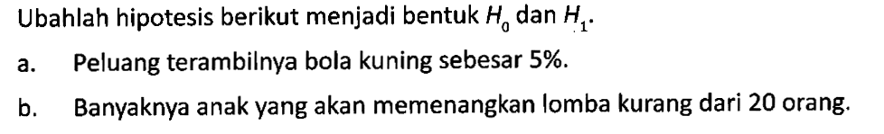 Ubahlah hipotesis berikut menjadi bentuk H0 dan H1.
a. Peluang terambilnya bola kuning sebesar 5 %.
b. Banyaknya anak yang akan memenangkan lomba kurang dari 20 orang.