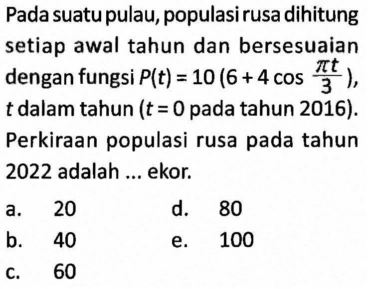 Pada suatu pulau, populasi rusa dihitung setiap awal tahun dan bersesuaian dengan fungsi P(t)=10(6+4 cos (pi t)/3), t dalam tahun (t=0 pada tahun 2016). Perkiraan populasi rusa pada tahun 2022 adalah ... ekor.