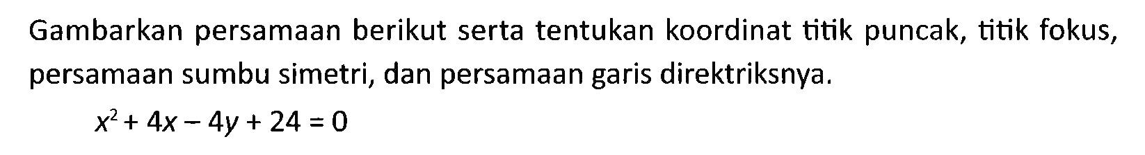 Gambarkan persamaan berikut serta tentukan koordinat titik puncak, titik fokus, persamaan sumbu simetri, dan persamaan garis direktriksnya. x^2 + 4x - 4y + 24 =0