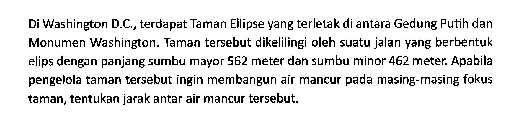 Di Washington D.C., terdapat Taman Ellipse yang terletak di antara Gedung Putih dan Monumen Washington. Taman tersebut dikelilingi oleh suatu jalan yang berbentuk elips dengan panjang sumbu mayor 562 meter dan sumbu minor 462 meter. Apabila pengelola taman tersebut ingin membangun air mancur pada masing-masing fokus taman, tentukan jarak antar air mancur tersebut.