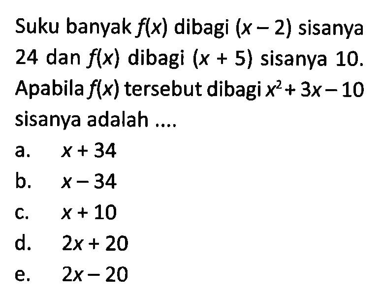 Suku banyak f(x) dibagi (x-2) sisanya 24 dan f(x) dibagi (x+5) sisanya 10. Apabila f(x) tersebut dibagi x^2+3x-10 sisanya adalah ....