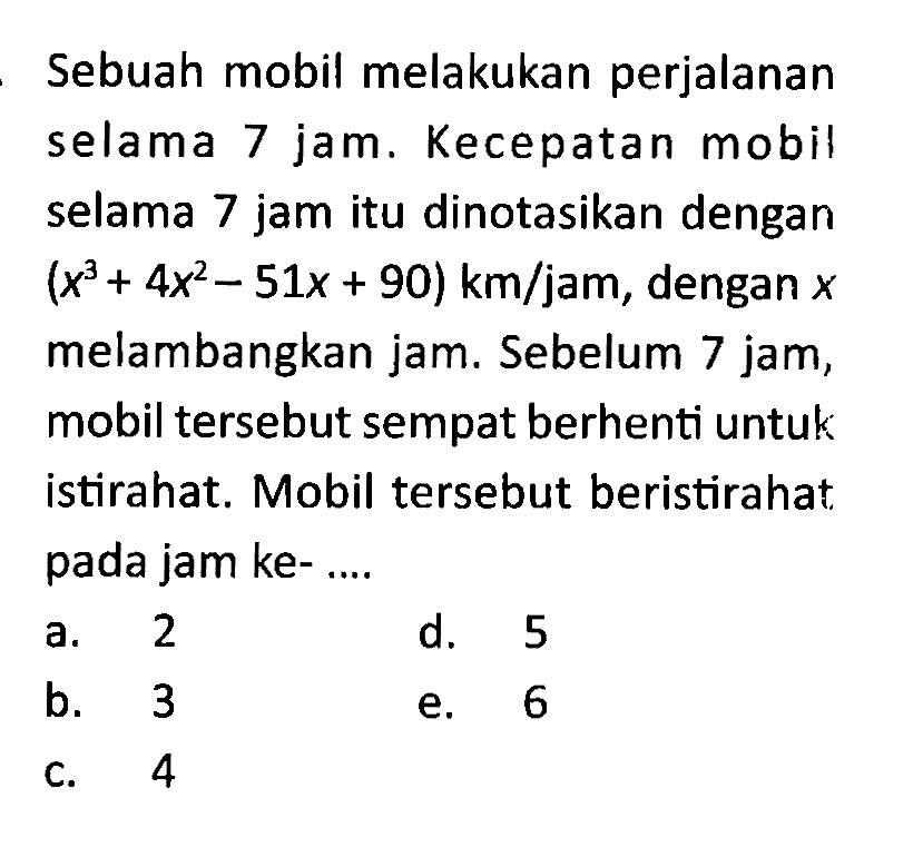 Sebuah mobil melakukan perjalanan selama 7 jam. Kecepatan mobil selama 7 jam itu dinotasikan dengan (x^3+4x^2-51x+90) km / jam, dengan x melambangkan jam. Sebelum 7 jam, mobil tersebut sempat berhenti untuk istirahat. Mobil tersebut beristirahat pada jam ke-...
