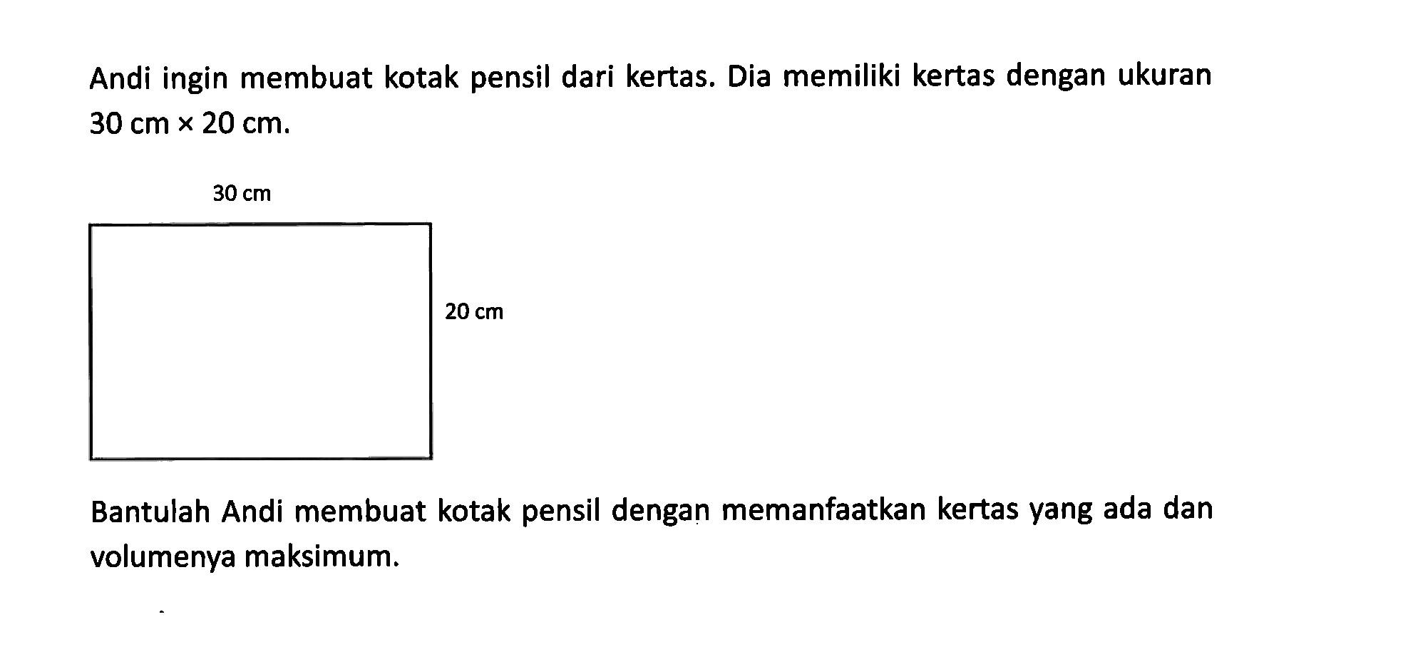 Andi ingin membuat kotak pensil dari kertas. Dia memiliki kertas dengan ukuran 30 cm x 20 cm. 30 cm 20 cm Bantulah Andi membuat kotak pensil dengan memanfaatkan kertas vang ada dan volumenya maksimum.