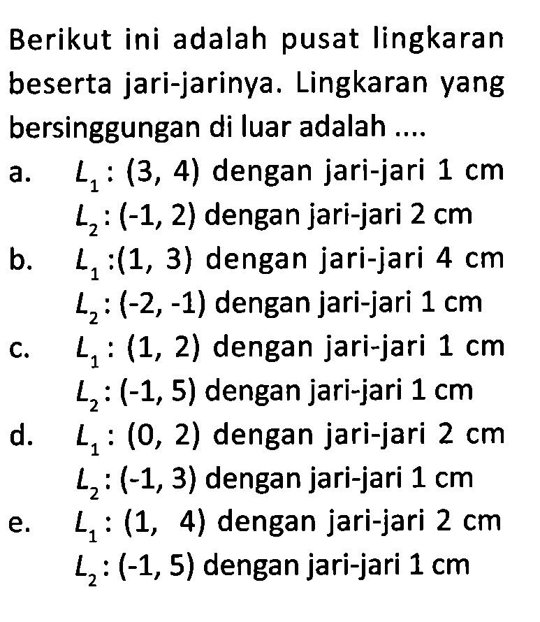 Berikut ini adalah pusat lingkaran beserta jari-jarinya. Lingkaran yang bersinggungan di luar adalah ....a.  L1:(3,4)  dengan jari-jari  1 cm   L2:(-1,2)  dengan jari-jari  2 cm b.  L1:(1,3)  dengan jari-jari  4 cm   L2:(-2,-1)  dengan jari-jari  1 cm c.  L1:(1,2)  dengan jari-jari  1 cm   L2:(-1,5)  dengan jari-jari  1 cm d.  L1:(0,2)  dengan jari-jari  2 cm   L2:(-1,3)  dengan jari-jari  1 cm e.  L1:(1,4)  dengan jari-jari  2 cm   L2:(-1,5)  dengan jari-jari  1 cm 