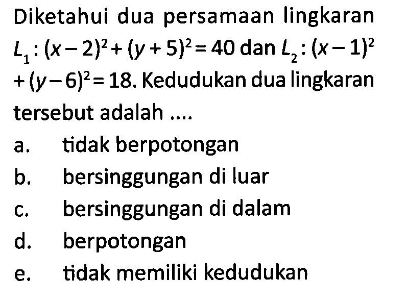 Diketahui dua persamaan lingkaran  L1:(x-2)^2+(y+5)^2=40  dan  L2:(x-1)^2   +(y-6)^2=18 .  Kedudukan dua lingkaran tersebut adalah ....a. tidak berpotonganb. bersinggungan di luarc. bersinggungan di dalamd. berpotongane. tidak memiliki kedudukan