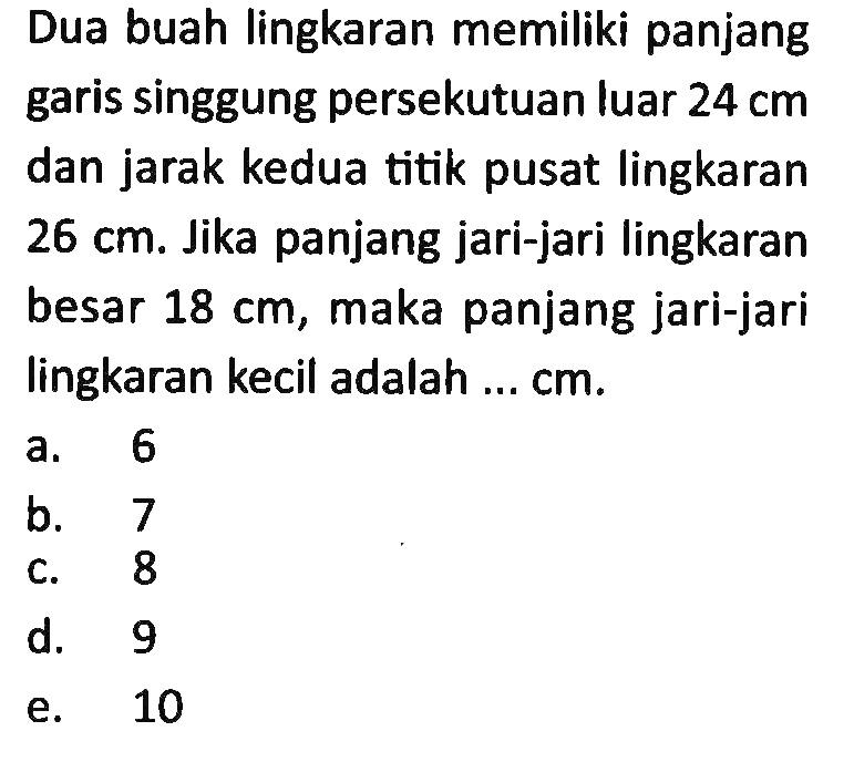 Dua buah lingkaran memiliki panjang garis singgung persekutuan luar  24 cm  dan jarak kedua titik pusat lingkaran  26 cm . Jika panjang jari-jari lingkaran besar  18 cm , maka panjang jari-jari lingkaran kecil adalah ...  cm .
