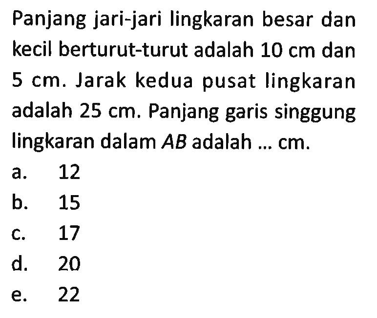 Panjang jari-jari lingkaran besar dan kecil berturut-turut adalah 10 cm dan 5 cm.Jarak kedua pusat lingkaran adalah 25 cm.Panjang garis singgung lingkaran dalam AB adalah...  cm .