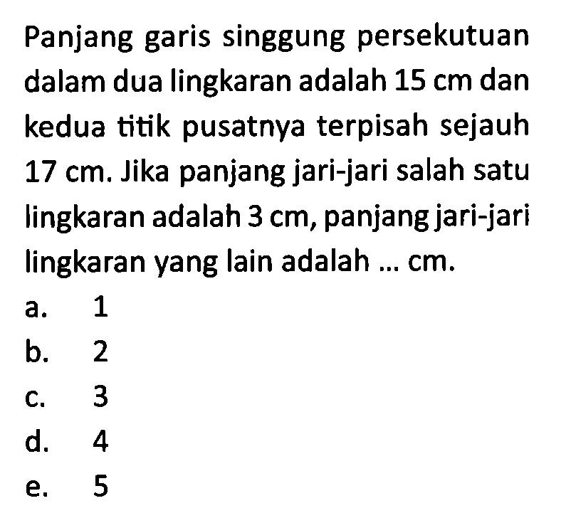 Panjang garis singgung persekutuan dalam dua lingkaran adalah 15 cm dan kedua titik pusatnya terpisah sejauh 17 cm. Jika panjang jari-jari salah satu lingkaran adalah 3 cm, panjang jari-jari lingkaran yang lain adalah ...  cm.