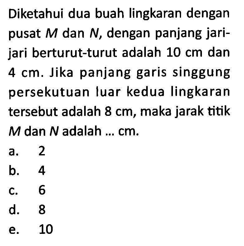 Diketahui dua buah lingkaran dengan pusat M dan N, dengan panjang jari-jari berturut-turut adalah 10 cm dan 4 cm. Jika panjang garis singgung persekutuan luar kedua lingkaran tersebut adalah 8 cm, maka jarak titik M dan N adalah ... cm.
