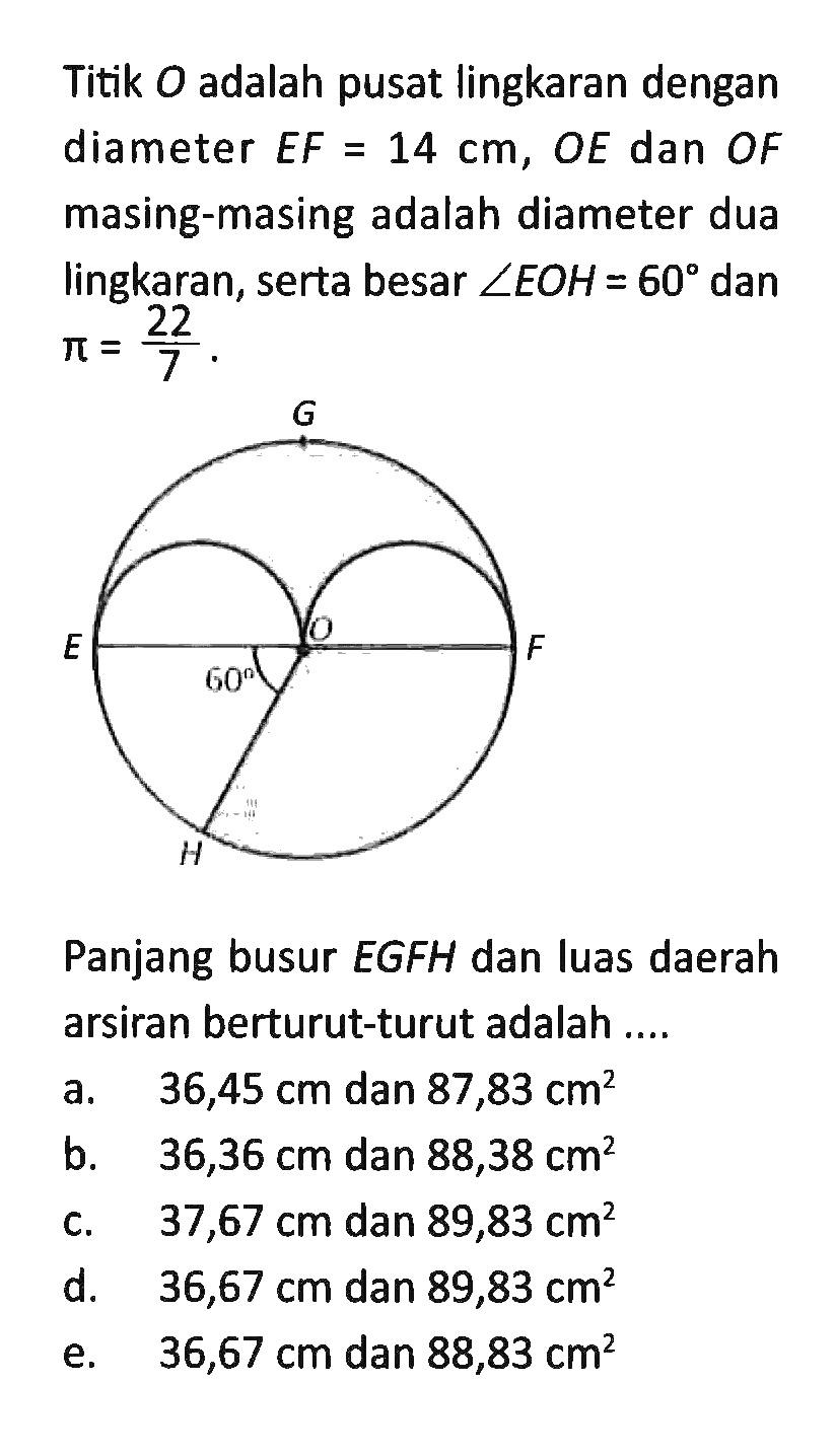 Titik O adalah pusat lingkaran dengan diameter EF=14 cm, OE dan OF masing-masing adalah diameter dua lingkaran, serta besar sudut EOH=60 dan pi=22/7. Panjang busur EGFH dan luas daerah arsiran berturut-turut adalah .... a. 36,45 cm dan 87,83 cm^2 b. 36,36 cm dan 88,38 cm^2 c. 37,67 cm dan 89,83 cm^2 d. 36,67 cm dan 89,83 cm^2 e. 36,67 cm dan 88,83 cm^2