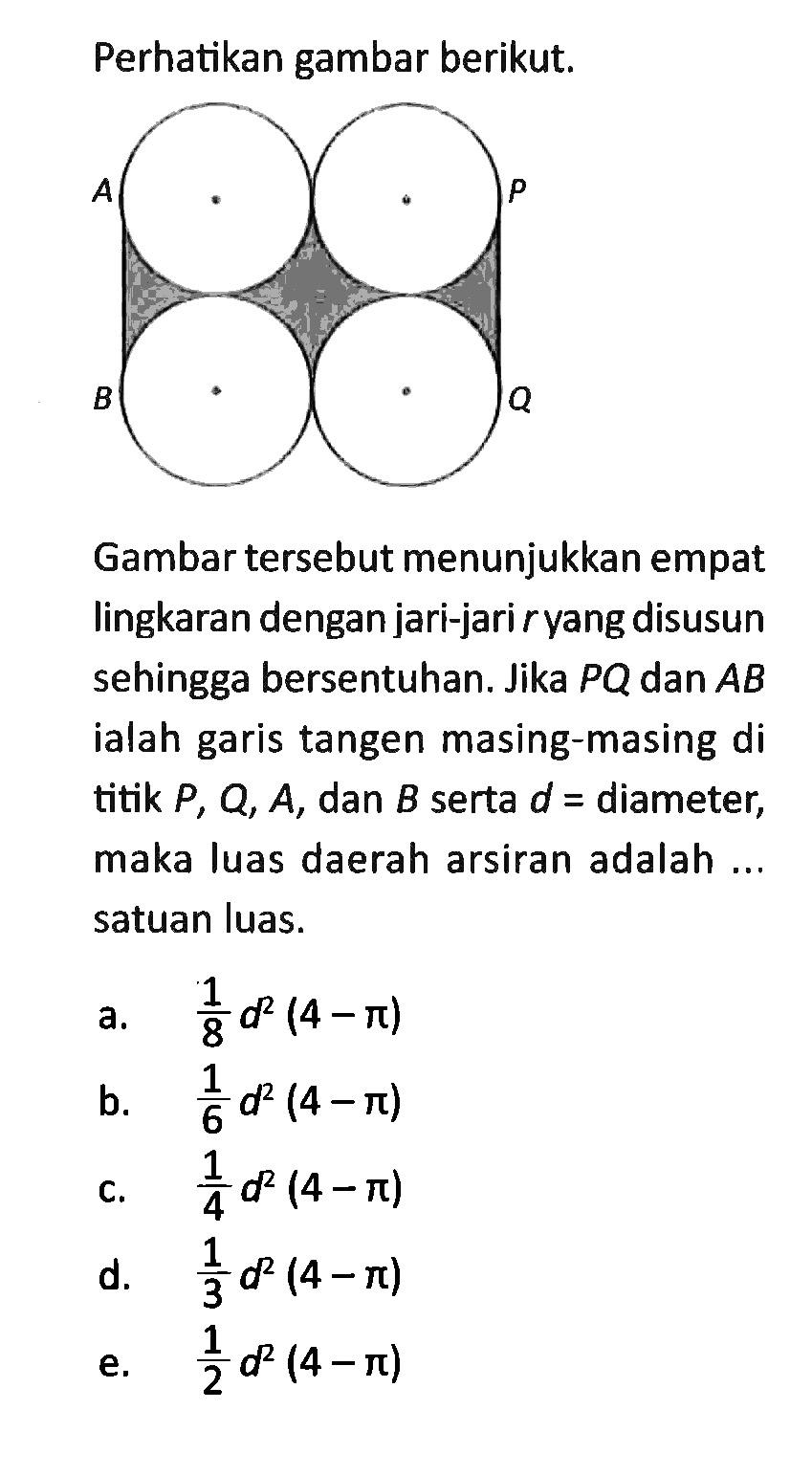 Perhatikan gambar berikut. A B P QGambar tersebut menunjukkan empat lingkaran dengan jari-jari r yang disusun sehingga bersentuhan. Jika PQ dan AB ialah garis tangen masing-masing di titik P, Q, A, dan B serta d = diameter, maka luas daerah arsiran adalah ... satuan luas.