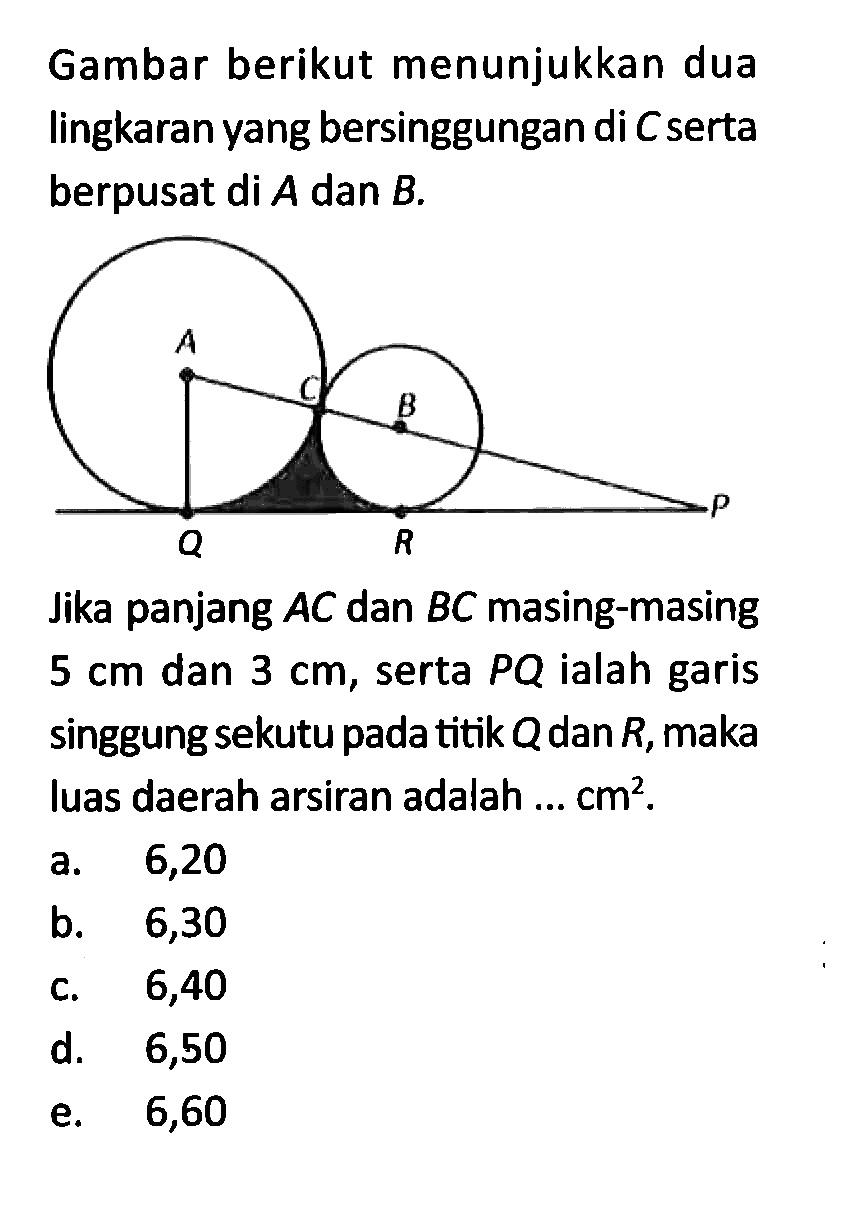 Gambar berikut menunjukkan dua lingkaran yang bersinggungan di C serta berpusat di A dan B. Jika panjang A C dan B C masing-masing 5 cm dan 3 cm, serta P Q ialah garis singgung sekutu pada titik Q dan R, maka luas daerah arsiran adalah ... cm^2.
