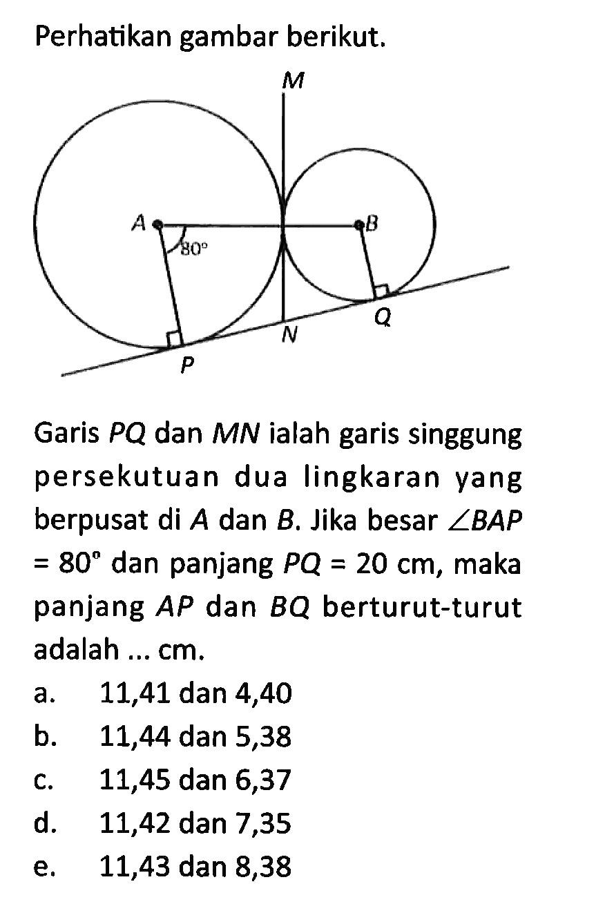 Perhatikan gambar berikut.M A B 80 P N QGaris  P Q  dan  M N  ialah garis singgung persekutuan dua lingkaran yang berpusat di  A  dan  B . Jika besar  sudut B A P   =80  dan panjang  P Q=20 cm , maka panjang  A P  dan  B Q  berturut-turut adalah ... cm.