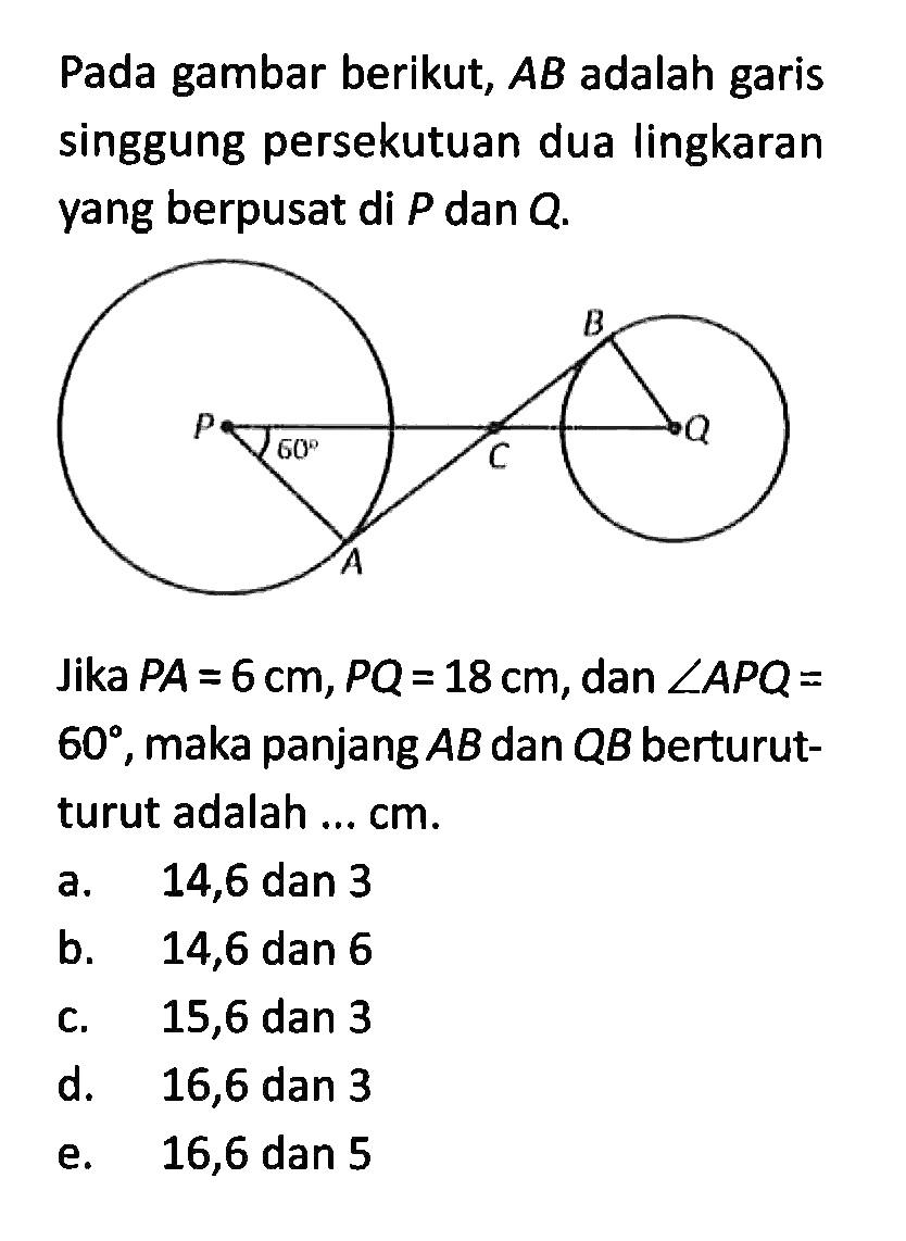 Pada gambar berikut, AB adalah garis singgung persekutuan dua lingkaran yang berpusat di P dan Q.A B C P Q 60 Jika PA=6 cm, PQ=18 cm, dan sudut APQ= 60, maka panjang AB dan QB berturutturut adalah ... cm.