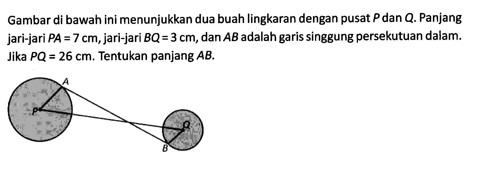 Gambar di bawah ini menunjukkan dua buah lingkaran dengan pusat  P  dan  Q . Panjang jari-jari  PA=7 cm, jari-jari  BQ=3 cm, dan  AB  adalah garis singgung persekutuan dalam. Jika  PQ=26 cm. Tentukan panjang  AB.