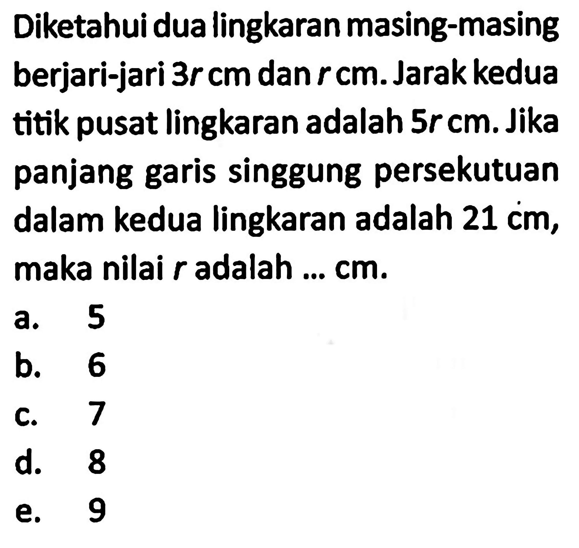 Diketahui dua lingkaran masing-masing berjari-jari  3r cm  dan  r cm . Jarak kedua titik pusat lingkaran adalah  5r cm . Jika panjang garis singgung persekutuan dalam kedua lingkaran adalah  21 cm , maka nilai  r  adalah ...  cm .