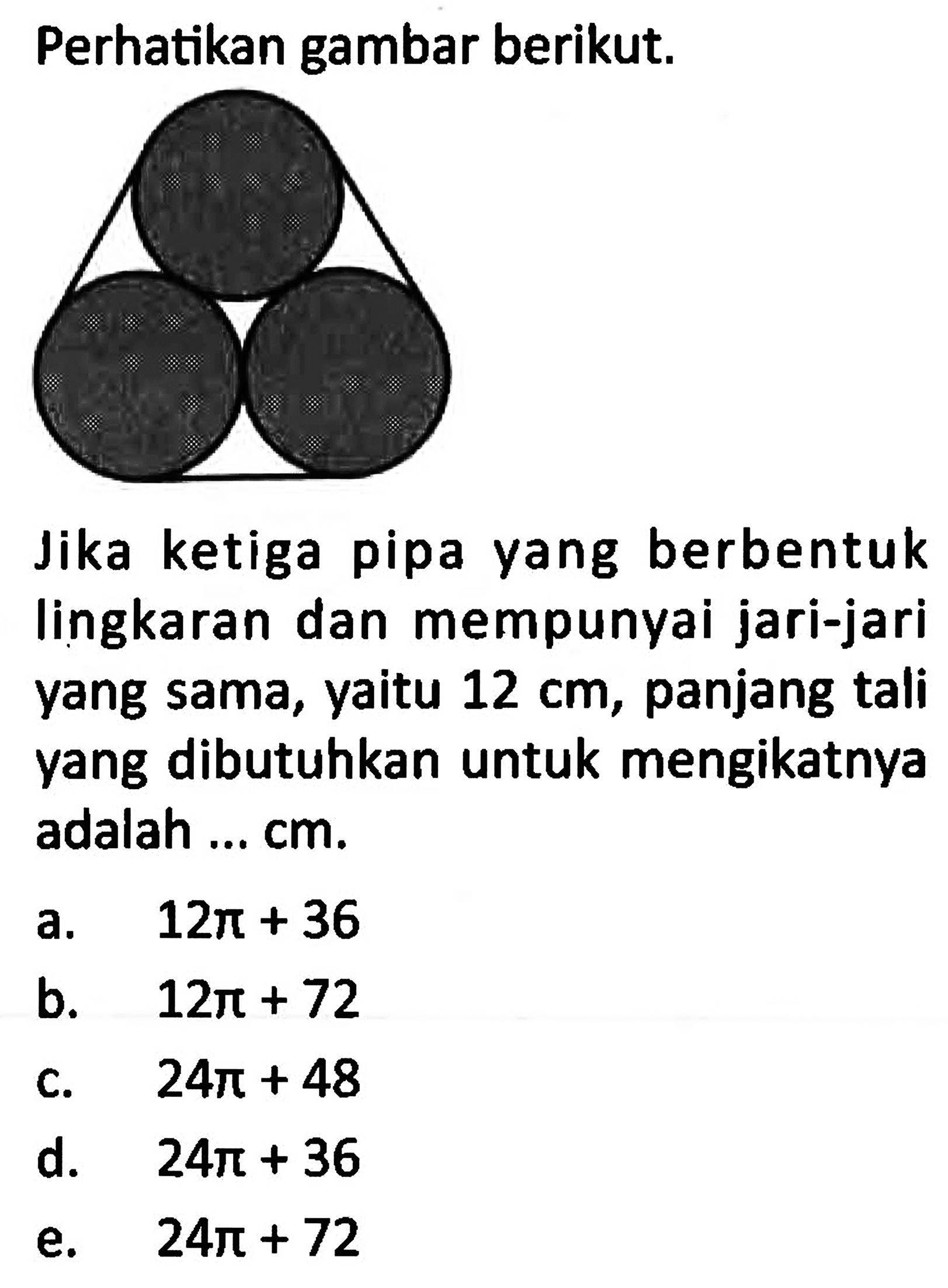 Perhatikan gambar berikut. Jika ketiga pipa yang berbentuk lingkaran dan mempunyai jari-jari yang sama, yaitu  12 cm , panjang tali yang dibutuhkan untuk mengikatnya adalah ... cm.