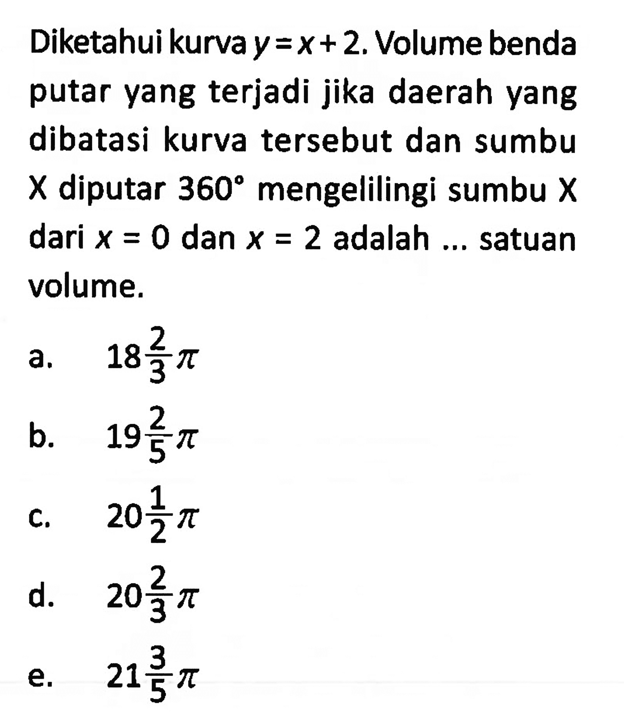 Diketahui kurva y=x+2. Volume benda putar yang terjadi jika daerah yang dibatasi kurva tersebut dan sumbu X diputar 360 mengelilingi sumbu X dari x=0 dan x=2 adalah ... satuan volume.