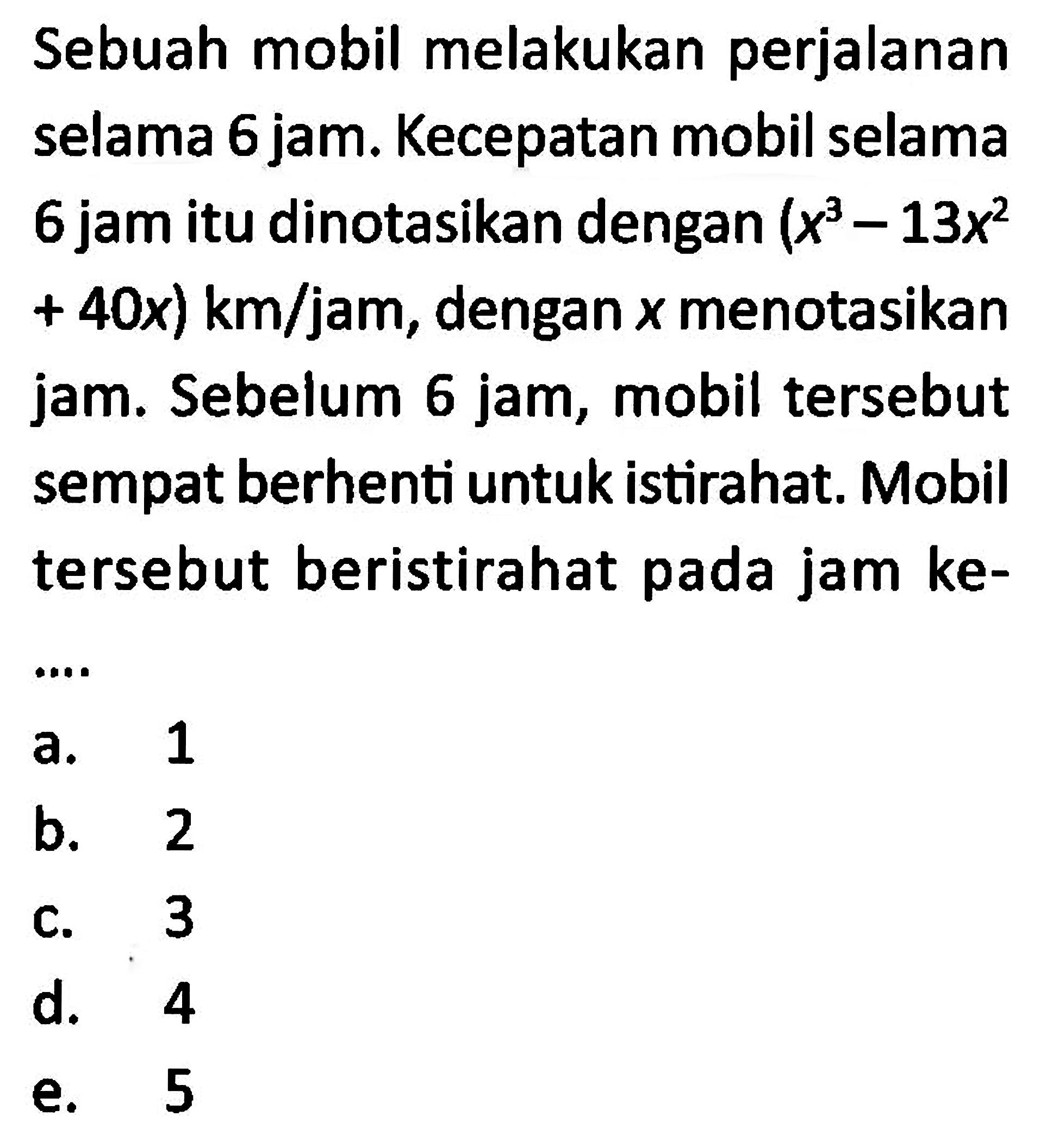 Sebuah mobil melakukan perjalanan selama 6 jam. Kecepatan mobil selama 6 jam itu dinotasikan dengan (x^3-13 x^2+40x) km/jam, dengan x menotasikan jam. Sebelum 6 jam, mobil tersebut sempat berhenti untuk istirahat. Mobil tersebut beristirahat pada jam ke- ...  