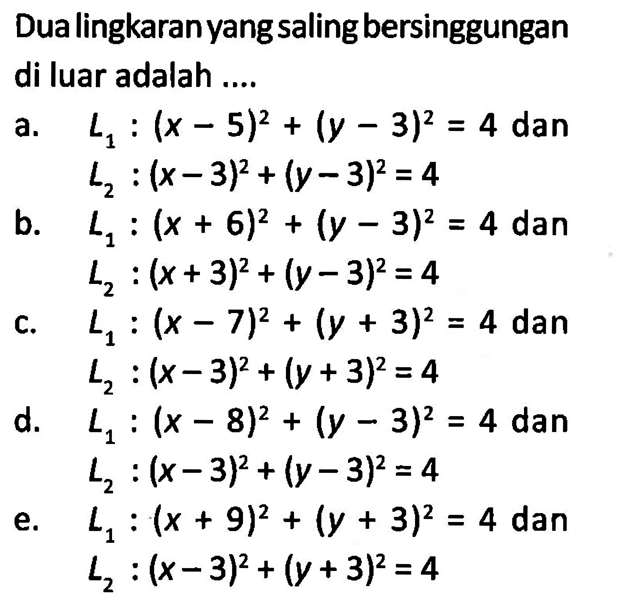 Dua lingkaran yang saling bersinggungan di luar adalah ....a.  L1:(x-5)^2+(y-3)^2=4 dan L2:(x-3)^2+(y-3)^2=4 b.  L1:(x+6)^2+(y-3)^2=4 dan L2:(x+3)^2+(y-3)^2=4 c.  L1:(x-7)^2+(y+3)^2=4 dan L2:(x-3)^2+(y+3)^2=4 d.  L1:(x-8)^2+(y-3)^2=4 dan L2:(x-3)^2+(y-3)^2=4 e.  L1:(x+9)^2+(y+3)^2=4 dan L2:(x-3)^2+(y+3)^2=4 