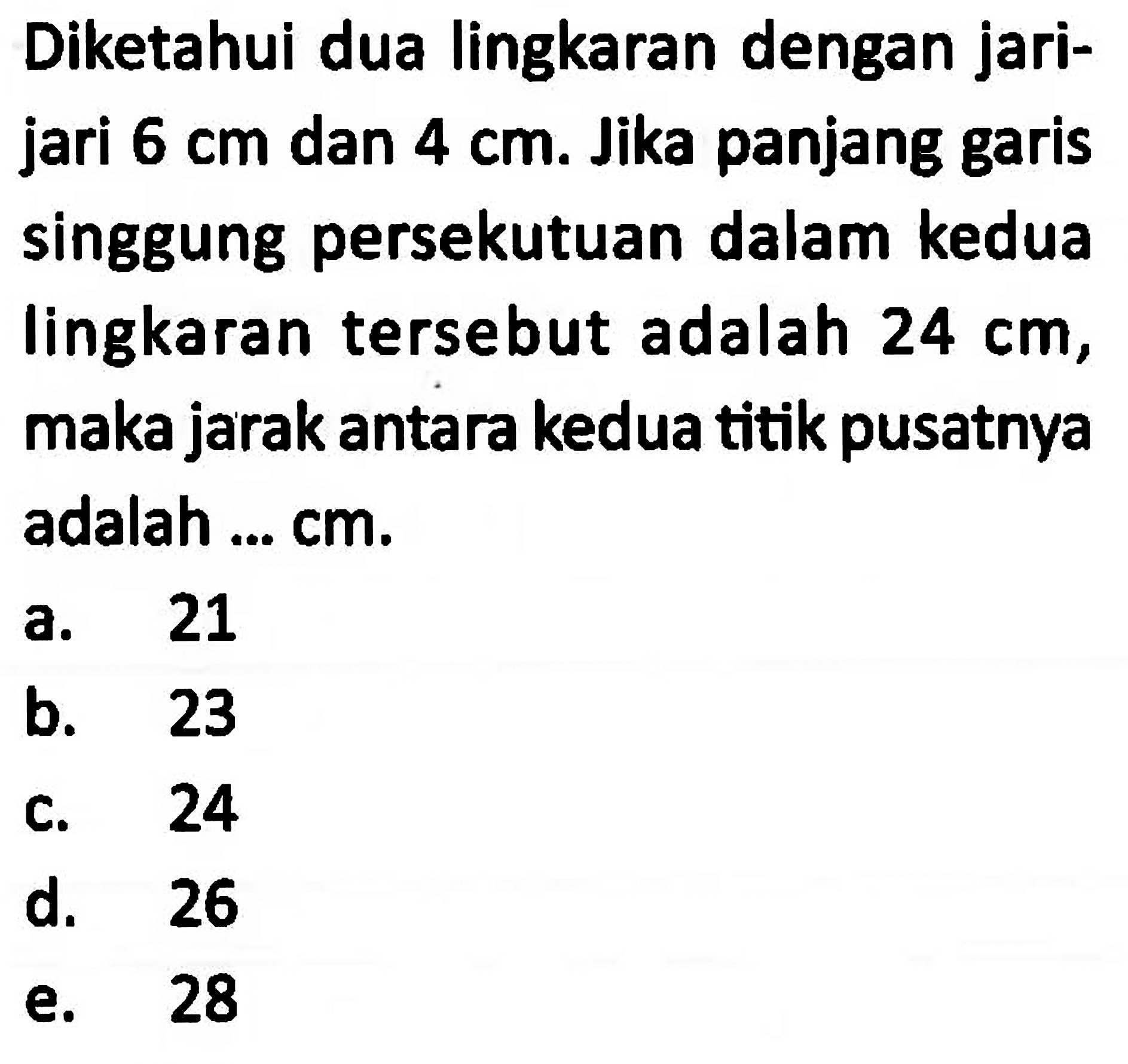 Diketahui dua lingkaran dengan jarijari 6 cm dan 4 cm. Jika panjang garis singgung persekutuan dalam kedua lingkaran tersebut adalah 24 cm, maka jarak antara kedua titik pusatnya adalah ... cm. 