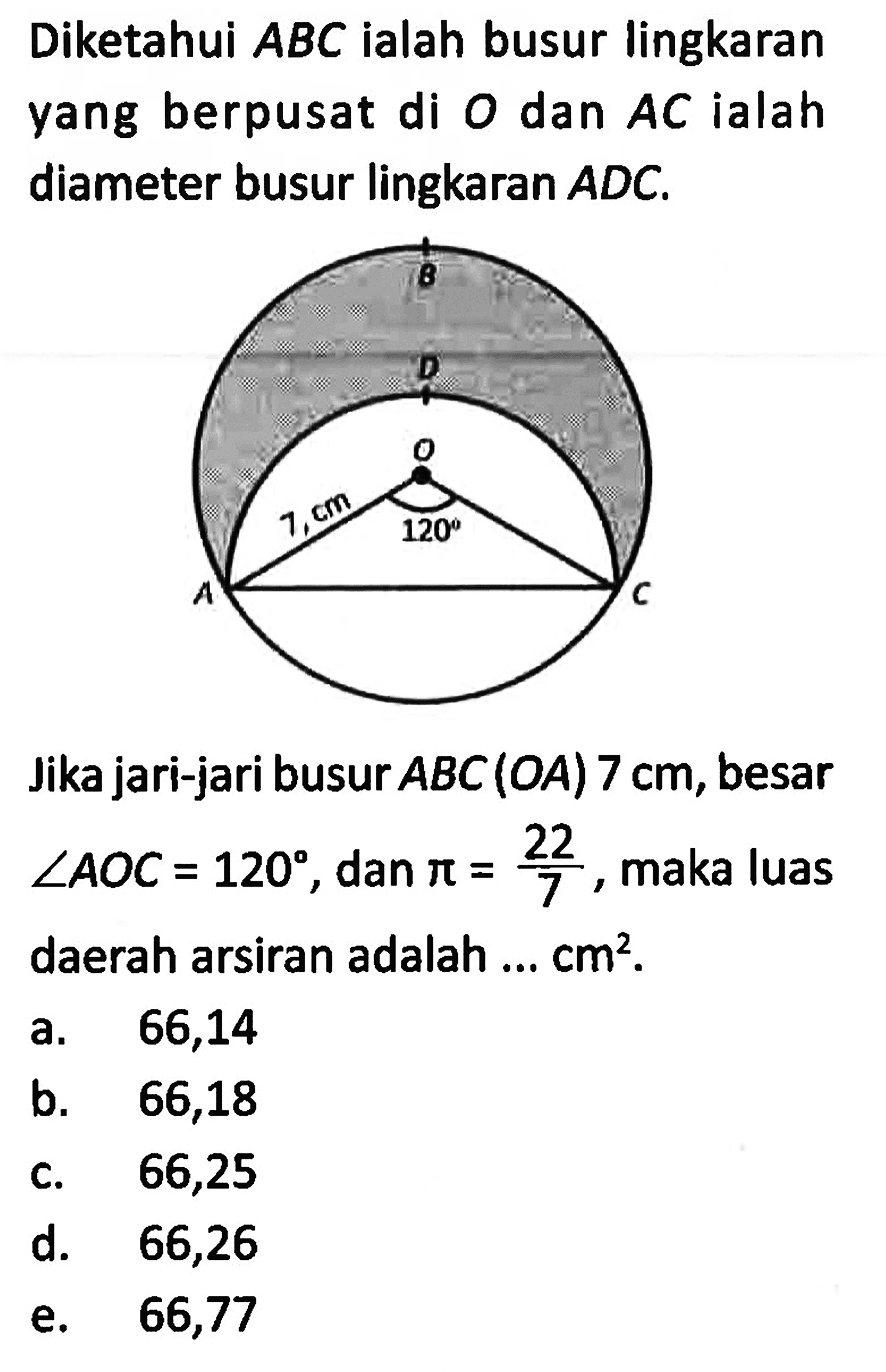 Diketahui ABC ialah busur lingkaran yang berpusat di O dan AC ialah diameter busur lingkaran ADC. 7 cm 120 Jika jari-jari busur ABC(OA) 7 cm, besar sudut AOC=120, dan pi=22/7, maka luas daerah arsiran adalah ... cm^2. a. 66,14 b. 66,18 c. 66,25 d. 66,26 e. 66,77