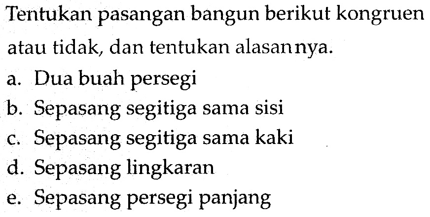 Tentukan pasangan bangun berikut kongruen atau tidak, dan tentukan alasan nya.a. Dua buah persegi b. Sepasang segitiga sama sisi c. Sepasang segitiga sama kaki d. Sepasang lingkaran e. Sepasang persegi panjang