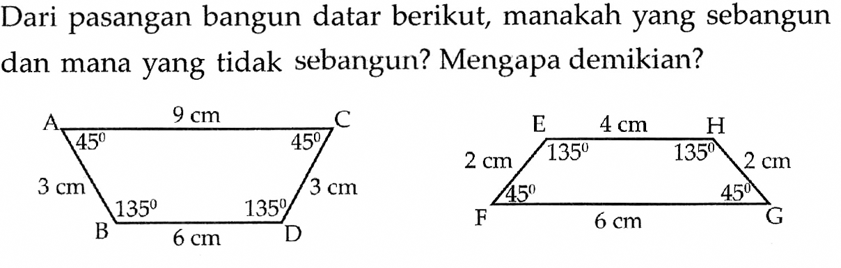 Dari pasangan bangun datar berikut, manakah yang sebangun dan mana yang tidak sebangun? Mengapa demikian? A 45 9 cm 45 C 3 cm 3 cm B 135 6 cm 135 D E 135 4 cm 135 H 2 cm 2 cm F 45 6 cm 45 G