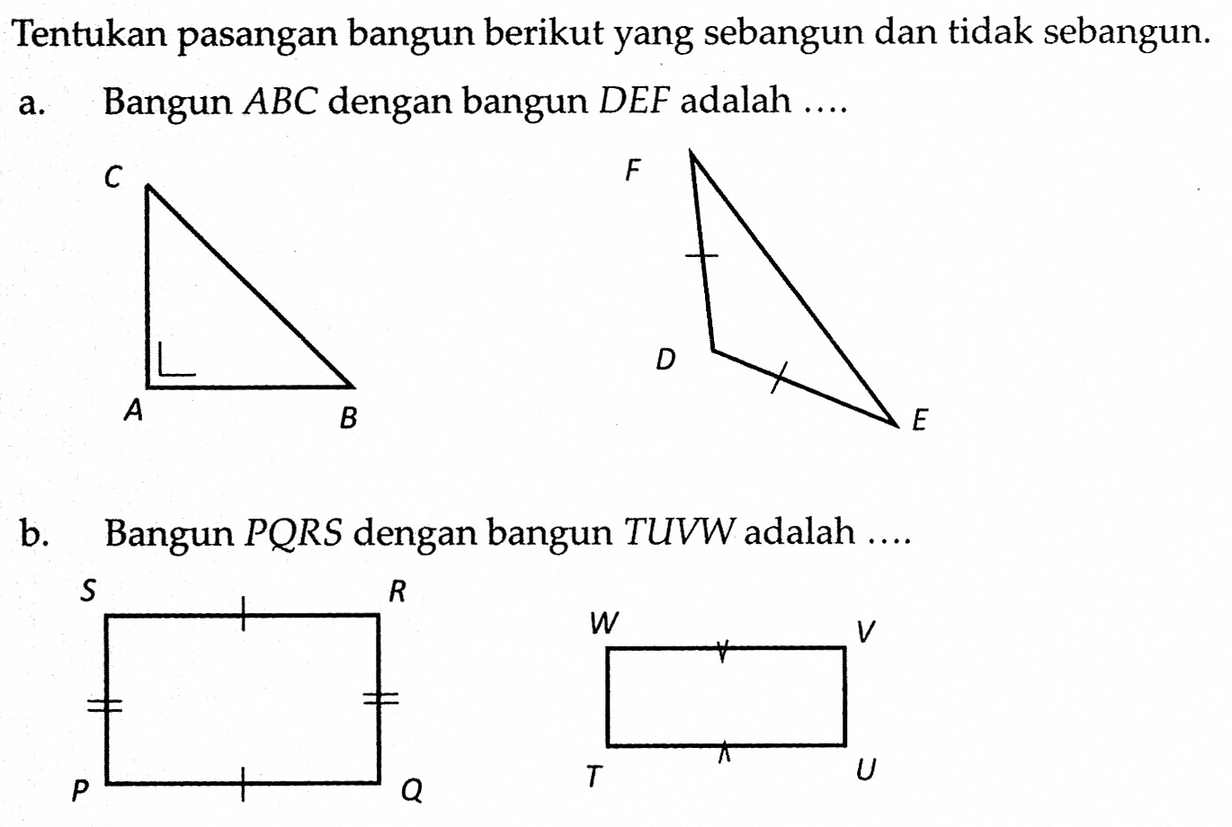 Tentukan pasangan bangun berikut yang sebangun dan tidak sebangun.a. Bangun  ABC dengan bangun DEF adalah ....C A B F D Eb. Bangun  P Q R S  dengan bangun TUVW adalah ....S R P Q W V T U