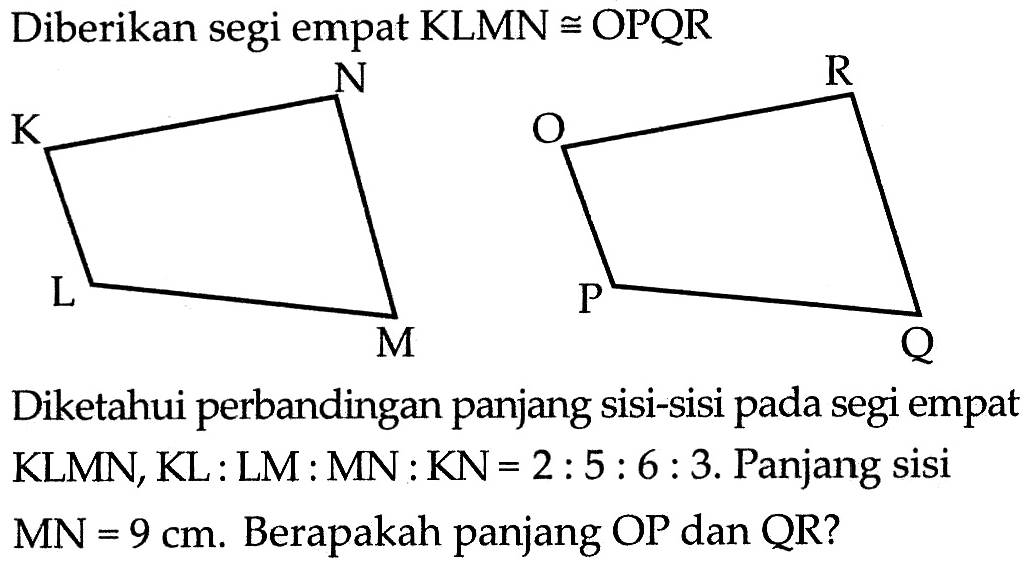 Diberikan segi empat KLMN kongruen OPQR Diketahui perbandingan panjang sisi-sisi pada segi empat KLMN, KL:LM:MN:KN=2:5:6:3. Panjang sisi MN=9 cm. Berapakah panjang OP dan QR?