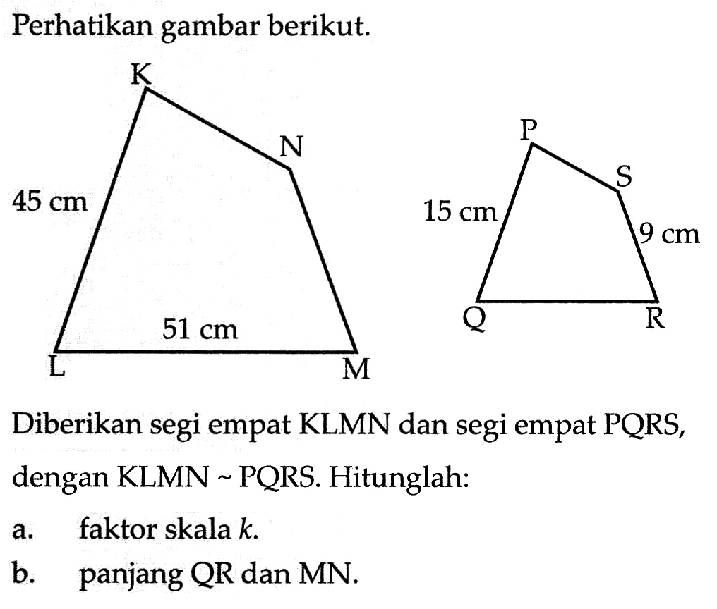 Perhatikan gambar berikut.Diberikan segi empat KLMN dan segi empat PQRS, dengan KLMN-PQRS. Hitunglah:a. faktor skala k.b. panjang QR dan MN.