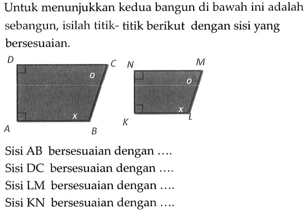 Untuk menunjukkan kedua bangun di bawah ini adalah sebangun, isilah titik-titik berikut dengan sisi yang bersesuaian.Sisi A B bersesuaian dengan  .... .Sisi DC bersesuaian dengan ....Sisi LM bersesuaian dengan ....Sisi KN bersesuaian dengan ....