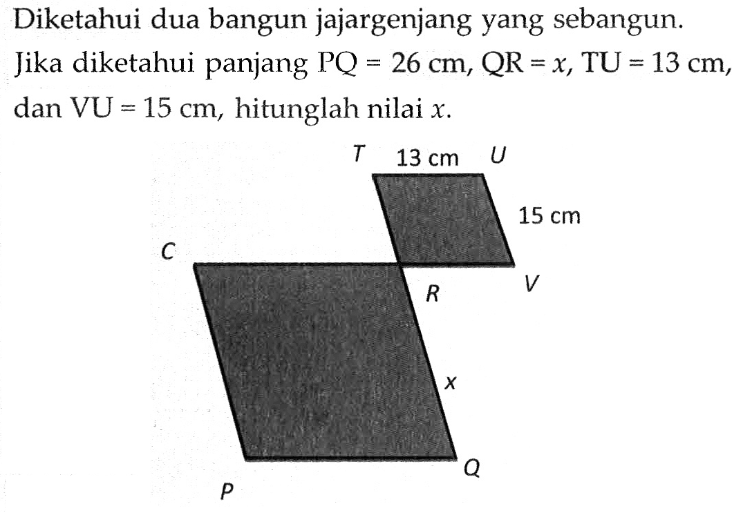 Diketahui dua bangun jajargenjang yang sebangun. Jika diketahui panjang PQ=26 cm, QR=x, TU=13 cm, dan VU=15 cm, hitunglah nilai x. T 13 cm U 15 cm C R V x P Q 