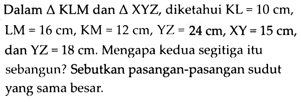 Dalam  segitiga KLM  dan  segitiga X Y Z , diketahui  KL=10 cm ,  LM=16 cm, KM=12 cm, YZ=24 cm, XY=15 cm , dan  Y Z=18 cm . Mengapa kedua segitiga itu sebangun? Sebutkan pasangan-pasangan sudut yang sama besar.