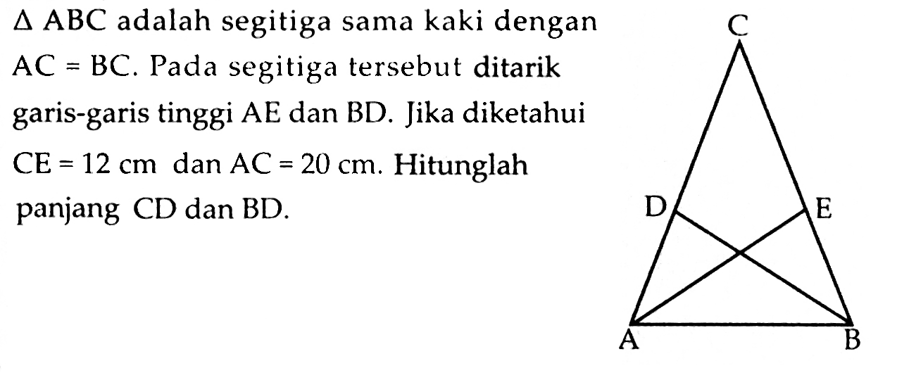  segitiga ABC  adalah segitiga sama kaki dengan  AC=BC . Pada segitiga tersebut ditarik garis-garis tinggi  AE  dan  BD . Jika diketahui  CE=12 cm  dan  AC=20 cm . Hitunglah