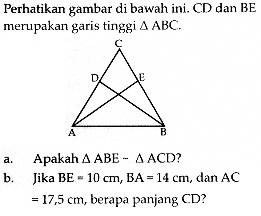 Perhatikan gambar di bawah ini. CD dan BE merupakan garis tinggi segitiga ABC.a. Apakah segitiga ABE ~ segitiga ACD?b. Jika BE=10 cm, BA=14 cm, dan AC=17,5 cm, berapa panjang CD?