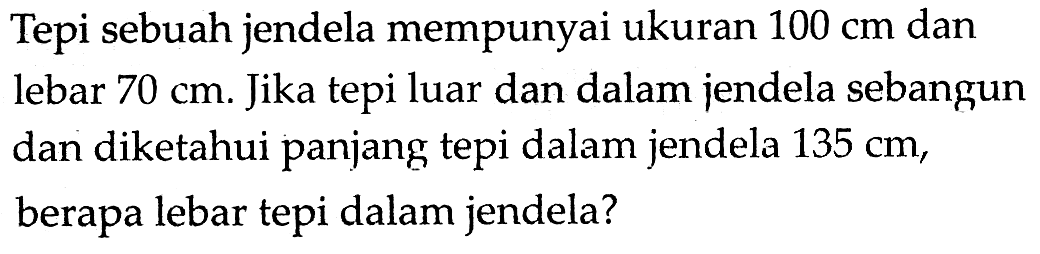 Tepi sebuah jendela mempunyai ukuran  100 cm  dan lebar  70 cm . Jika tepi luar dan dalam jendela sebangun dan diketahui panjang tepi dalam jendela  135 cm , berapa lebar tepi dalam jendela?