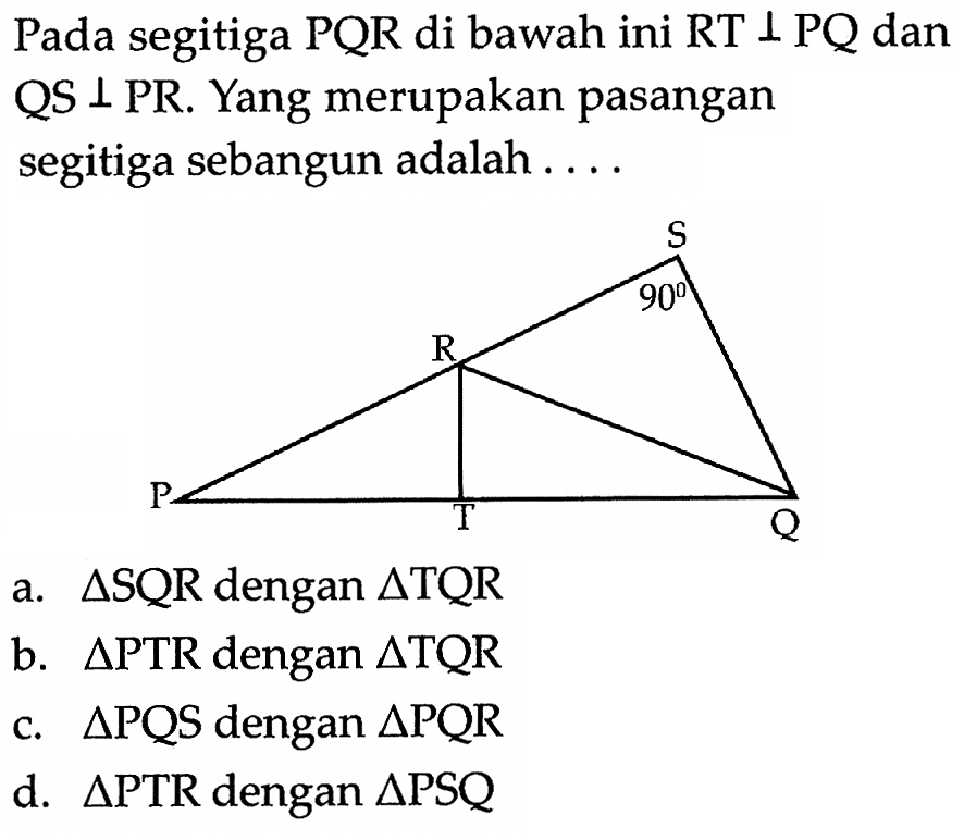 Pada segitiga  PQR  di bawah ini  RT tegak lurus PQ  dan QS tegak lurus PR. Yang merupakan pasangan segitiga sebangun adalah .... S 90 R P T Qa.  segitiga SQR  dengan  segitiga TQR 
b.  segitiga PTR  dengan  segitiga TQR 
c.  segitiga PQS  dengan  segitiga PQR 
d.  segitiga PTR  dengan  segitiga PSQ 