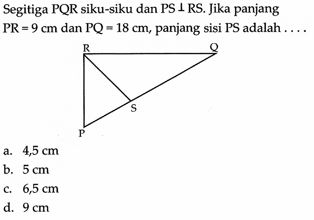 Segitiga PQR siku-siku dan PS  tegak lurus  RS. Jika panjang  PR=9 cm  dan  PQ=18 cm , panjang sisi  PS  adalah  ... . 