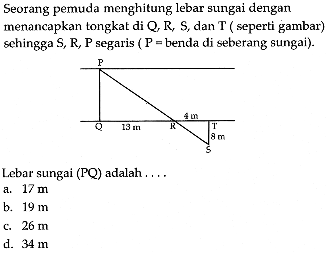 Seorang pemuda menghitung lebar sungai dengan menancapkan tongkat di  Q, R, S, dan  T  (seperti gambar) sehingga S, R, P segaris (P= benda di seberang sungai).
Lebar sungai  (PQ)  adalah  .... 
