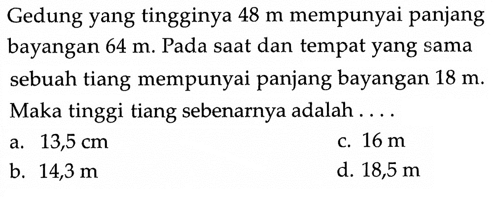 Gedung yang tingginya 48 m mempunyai panjang bayangan 64 m. Pada saat dan tempat yang sama sebuah tiang mempunyai panjang bayangan 18 m. Maka tinggi tiang sebenarnya adalah ....