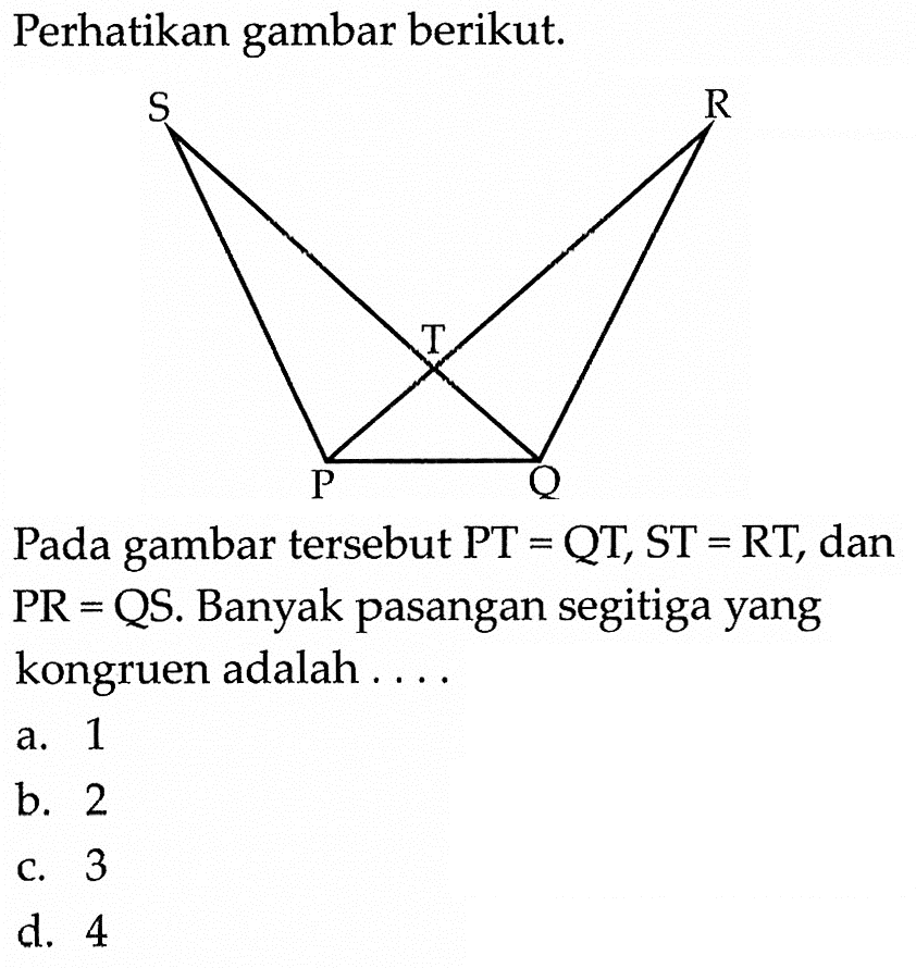 Perhatikan gambar berikut. Pada gambar tersebut PT=QT, ST=RT, dan PR=QS. Banyak pasangan segitiga yang kongruen adalah .... a. 1 b. 2 c. 3 d. 4