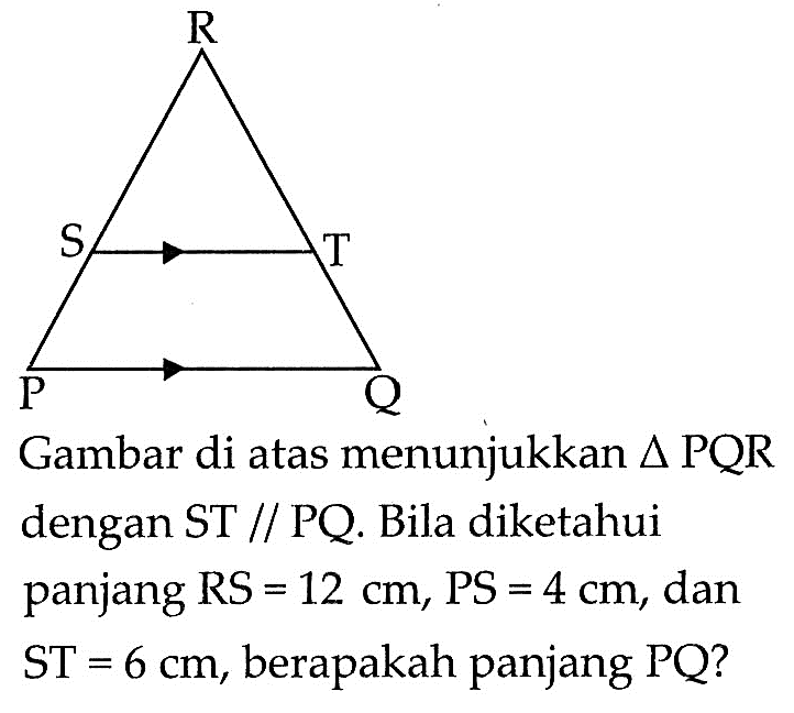 R S T P Q Gambar di atas menunjukkan  segitiga PQR  dengan ST sejajar PQ. Bila diketahui panjang  RS=12 cm, PS=4 cm , dan  ST=6 cm , berapakah panjang  PQ ? 