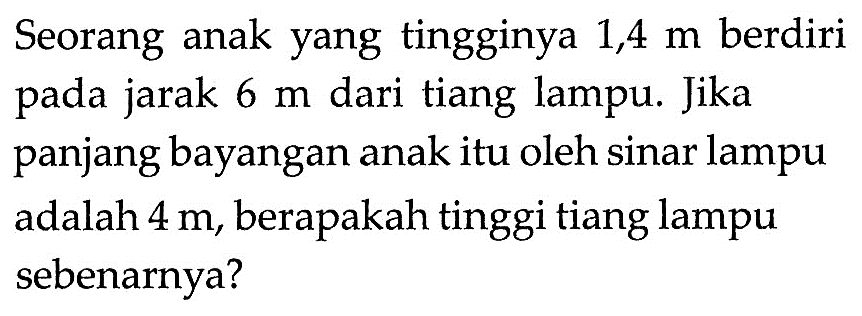 Seorang anak yang tingginya 1,4 m berdiri pada jarak 6 m dari tiang lampu. Jika panjang bayangan anak itu oleh sinar lampu adalah 4 m, berapakah tinggi tiang lampu sebenarnya?