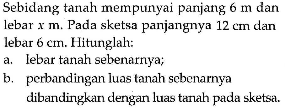 Sebidang tanah mempunyai panjang  6 m  danlebar  x m . Pada sketsa panjangnya  12 cm  danlebar  6 cm . Hitunglah:a. lebar tanah sebenarnya;b. perbandingan luas tanah sebenarnya dibandingkan dengan luas tanah pada sketsa.