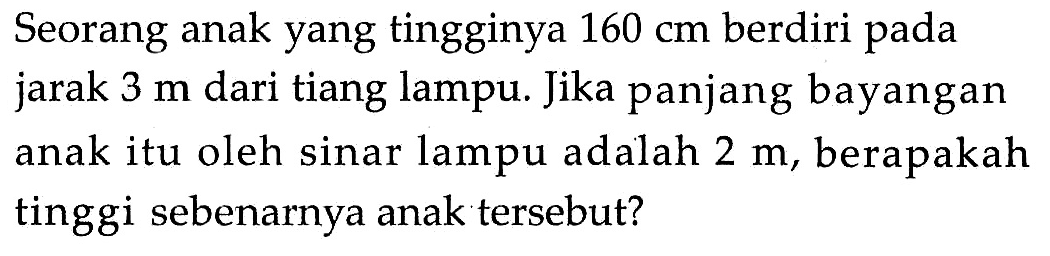 Seorang anak yang tingginya 160 cm berdiri pada jarak 3 m dari tiang lampu. Jika panjang bayangan anak itu oleh sinar lampu adalah 2 m, berapakah tinggi sebenarnya anak tersebut?