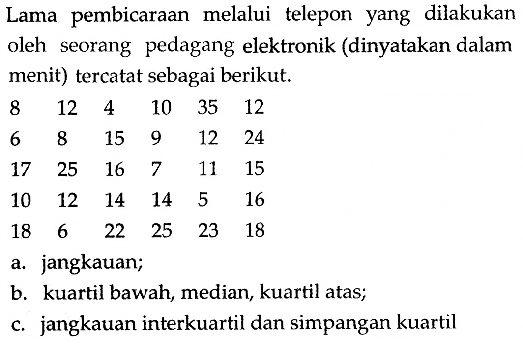 Lama pembicaraan melalui telepon yang dilakukan oleh seorang pedagang elektronik (dinyatakan dalam menit) tercatat sebagai berikut.812  4  10  35  12  6  8  15  9  12  24  17  25  16  7  11  15  10  12  14  14  5  16  18  6  22  25  23  18 a. jangkauan;b. kuartil bawah, median, kuartil atas;c. jangkauan interkuartil dan simpangan kuartil