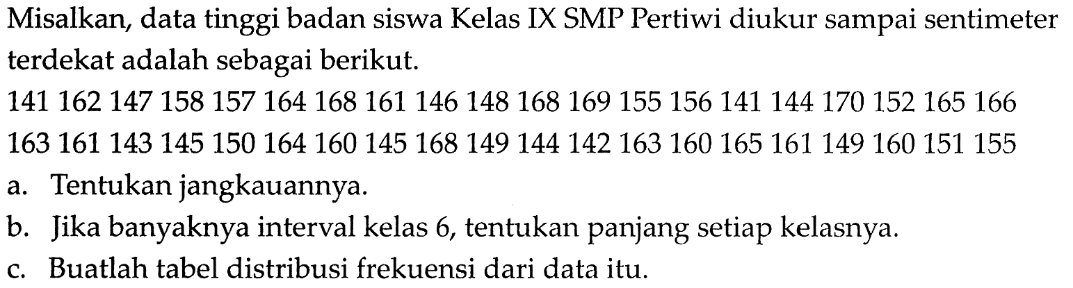 Misalkan, data tinggi badan siswa Kelas IX SMP Pertiwi diukur sampai sentimeter terdekat adalah sebagai berikut. 141 162 147 158 157 164 168 161 146 148 168 169 155 156 141 144 170 152 165 166 163 161 143 145 150 164 160 145 168 149 144 142 163 160 165 161 149 160 151 155 a. Tentukan jangkauannya. b. Jika banyaknya interval kelas 6, tentukan panjang setiap kelasnya. c. Buatlah tabel distribusi frekuensi dari data itu. 