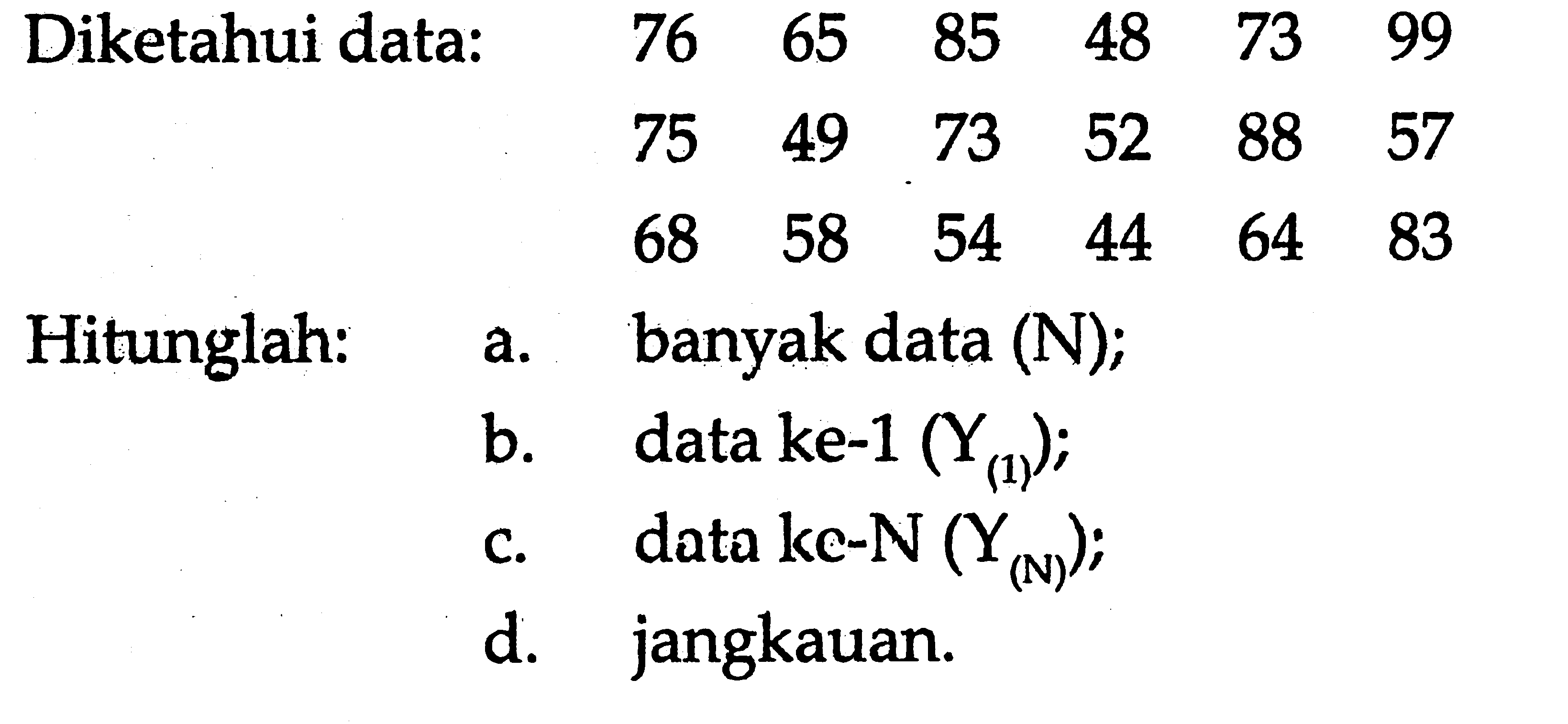 Diketahui data:
 76  65  85  48  73  99  75  49  73  52  88  57  68  58  54  44  64  83 
Hitunglah:
a. banyak data  (N) ;
b. data ke-1  (Y(1)) ;
c. data ke-N  (Y(N)) ;
d. jangkauan.